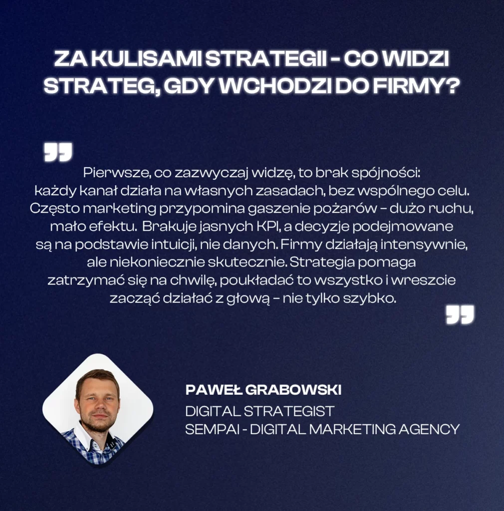 Tytuł: Za kulisami strategii – co widzi strateg, gdy wchodzi do firmy?

Treść cytatu:
„Pierwsze, co zazwyczaj widzę, to brak spójności: każdy kanał działa na własnych zasadach, bez wspólnego celu. Często marketing przypomina gaszenie pożarów – dużo ruchu, mało efektu. Brakuje jasnych KPI, a decyzje podejmowane są na podstawie intuicji, nie danych. Firmy działają intensywnie, ale niekoniecznie skutecznie. Strategia pomaga zatrzymać się na chwilę, poukładać to wszystko i wreszcie zacząć działać z głową – nie tylko szybko.”

Autor:
Paweł Grabowski
Digital Strategist
Sempai – Digital Marketing Agency

Na dole zdjęcie Pawła Grabowskiego w ramce w kształcie rombu. Tło granatowe, tekst w białym kolorze.