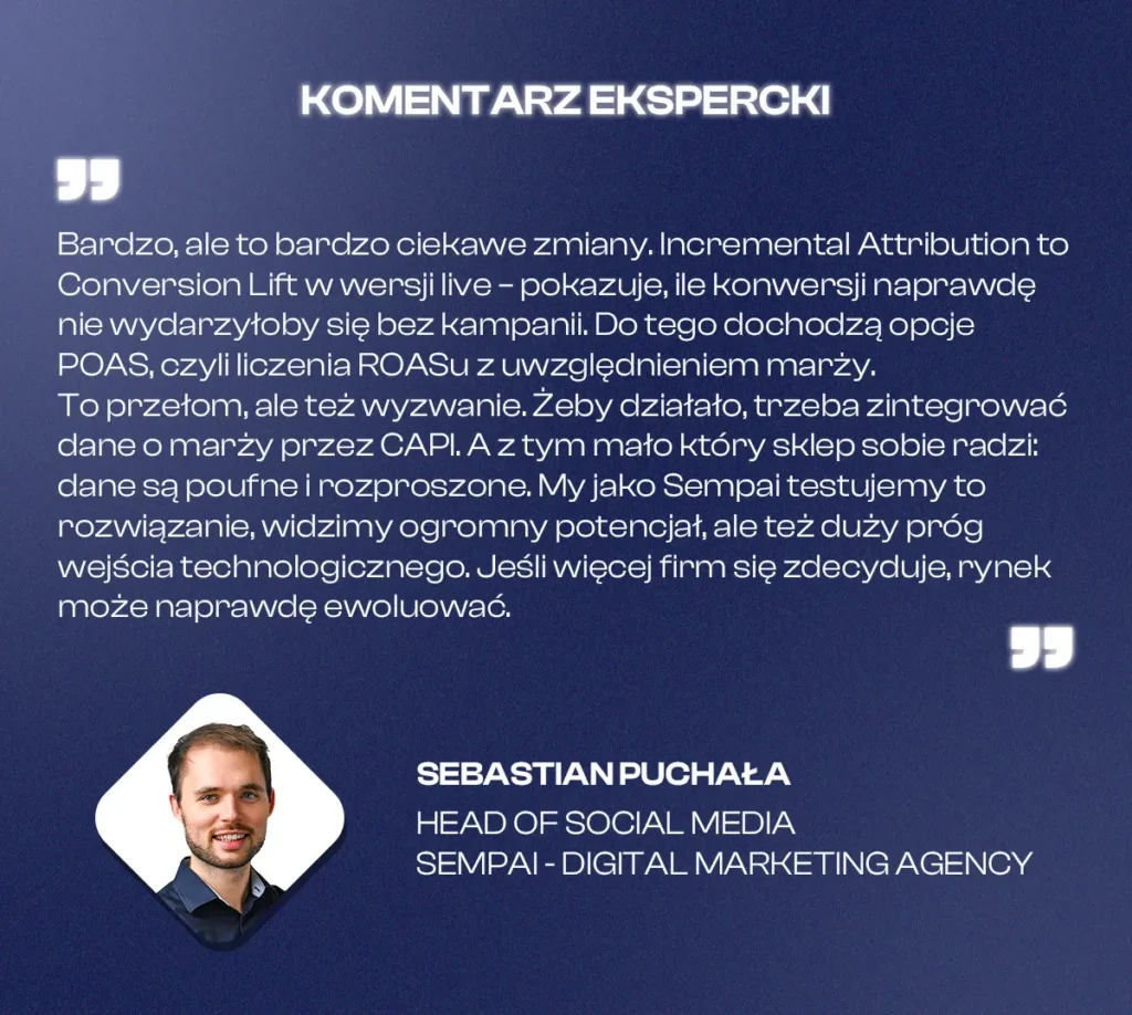 Komentarz eksperta, Sebastian Puchała, Head of Social Media, Sempai:

„Bardzo, ale to bardzo ciekawe zmiany. Incremental Attribution to Conversion Lift w wersji live – pokazuje, ile konwersji naprawdę nie wydarzyłoby się bez kampanii. Do tego dochodzą opcje POAS, czyli liczenia ROASu z uwzględnieniem marży.
To przełom, ale też wyzwanie. Żeby działało, trzeba zintegrować dane o marży przez CAPI. A z tym mało który sklep sobie radzi: dane są poufne i rozproszone. My jako Sempai testujemy to rozwiązanie, widzimy ogromny potencjał, ale też duży próg wejścia technologicznego. Jeśli więcej firm się zdecyduje, rynek może naprawdę ewoluować”.